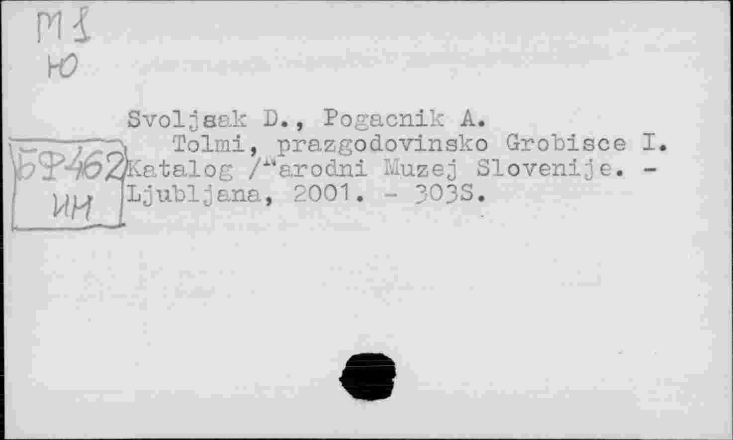 ﻿Svoljaak D., Pogacnik A.
. Tolmi, prazgodovinsko Grobisce I ^Katalog /"arodni Muzej Sloven!je. -Ljubljana, 2001. - 3O3S.